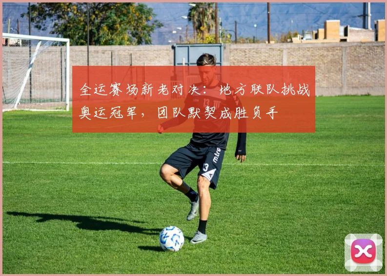 全运赛场新老对决：地方联队挑战奥运冠军，团队默契成胜负手 - 天下足球网