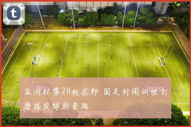 亚洲杯第20轮在即 国足封闭训练打磨接发球新套路
