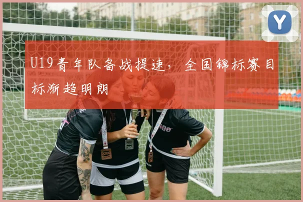 U19青年队备战提速,全国锦标赛目标渐趋明朗