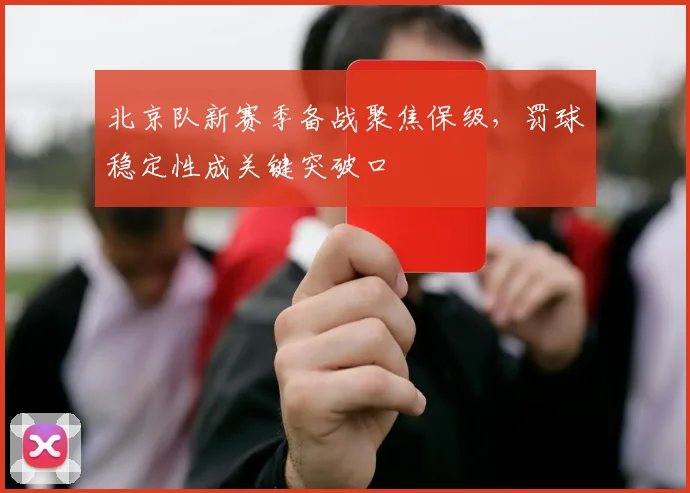 北京队新赛季备战聚焦保级，罚球稳定性成关键突破口 - 天下足球网