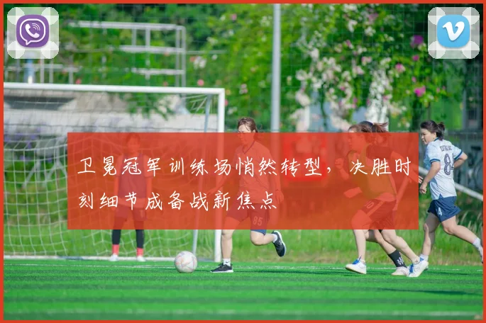 卫冕冠军训练场悄然转型，决胜时刻细节成备战新焦点 - 天下足球网