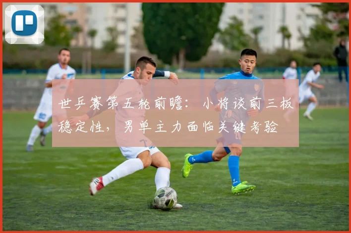 世乒赛第五轮前瞻：小将谈前三板稳定性，男单主力面临关键考验