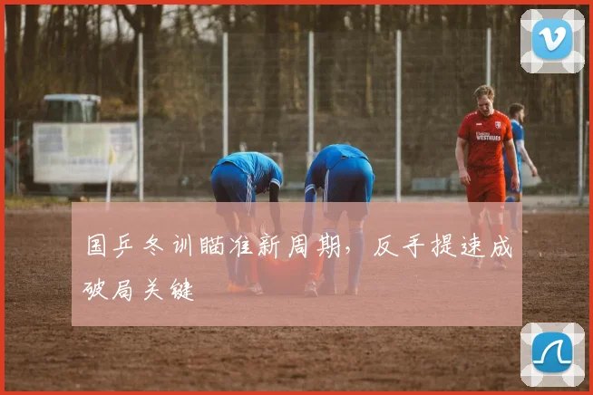 国乒冬训瞄准新周期，反手提速成破局关键 - 天下足球网