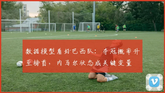 数据模型看好巴西队：夺冠概率升至榜首，内马尔状态成关键变量