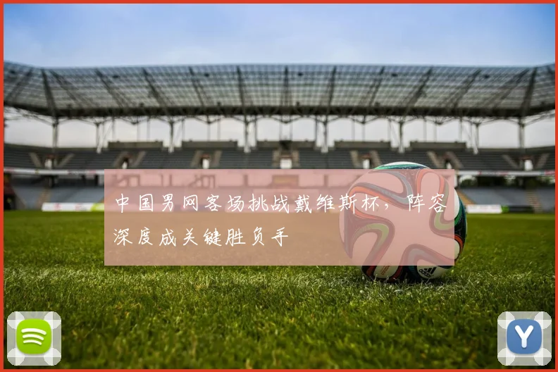 中国男网客场挑战戴维斯杯,阵容深度成关键胜负手