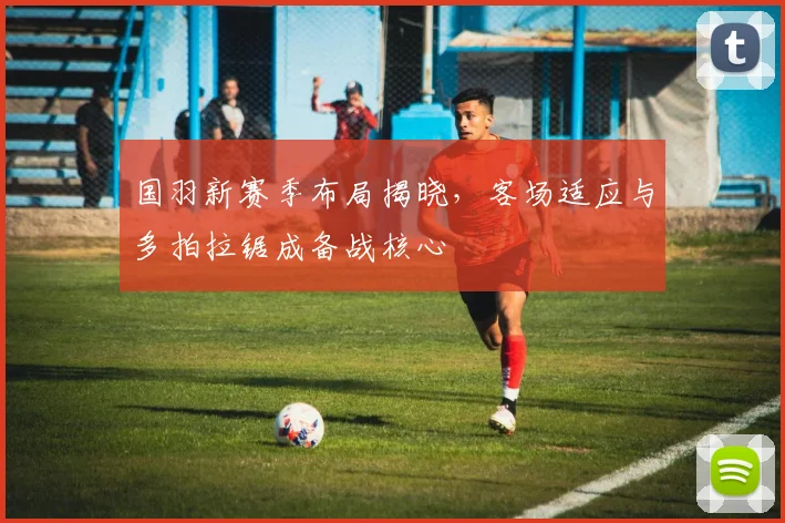 国羽新赛季布局揭晓，客场适应与多拍拉锯成备战核心 - 天下足球网