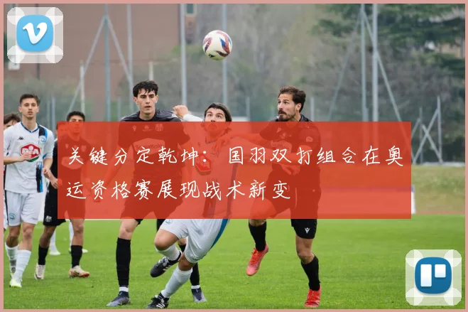 关键分定乾坤：国羽双打组合在奥运资格赛展现战术新变 - 天下足球网