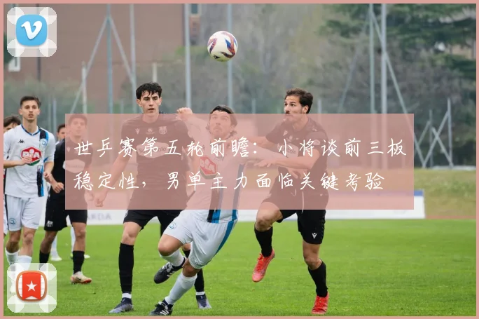 世乒赛第五轮前瞻：小将谈前三板稳定性，男单主力面临关键考验