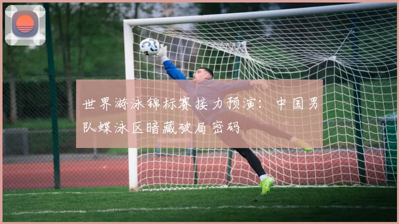 世界游泳锦标赛接力预演:中国男队蝶泳区暗藏破局密码