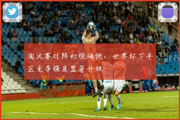 淘汰赛对阵初现端倪，世界杯下半区竞争强度显著升级