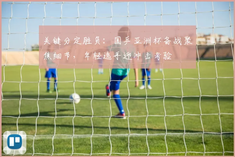 关键分定胜负：国乒亚洲杯备战聚焦细节，年轻选手迎冲击考验 - 天下足球网