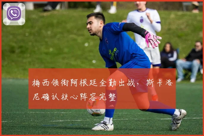 梅西领衔阿根廷全勤出战,斯卡洛尼确认核心阵容完整