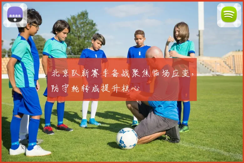 北京队新赛季备战聚焦临场应变，防守轮转成提升核心 - 天下足球网