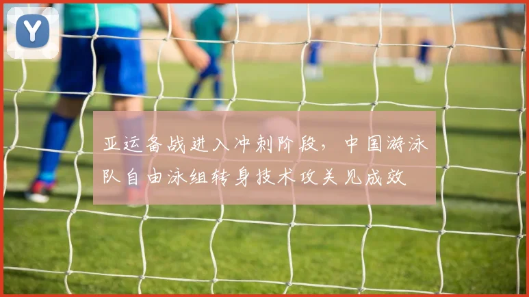 亚运备战进入冲刺阶段,中国游泳队自由泳组转身技术攻关见成效