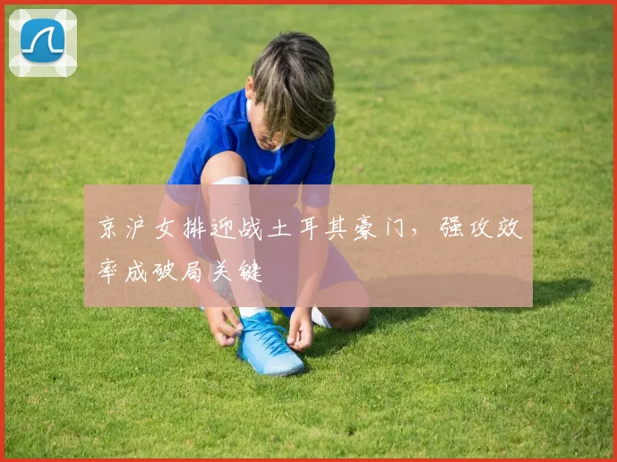 京沪女排迎战土耳其豪门,强攻效率成破局关键