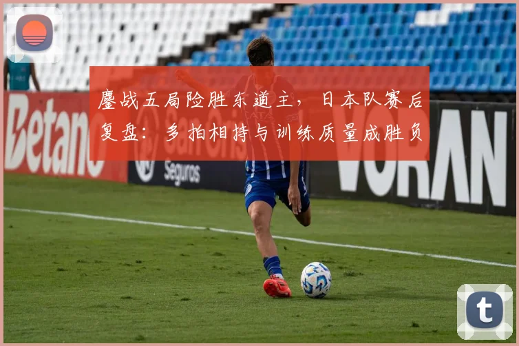 鏖战五局险胜东道主，日本队赛后复盘：多拍相持与训练质量成胜负手