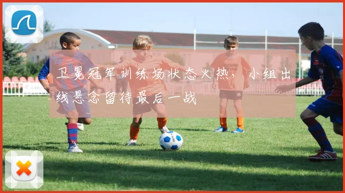 卫冕冠军训练场状态火热，小组出线悬念留待最后一战 - 天下足球网