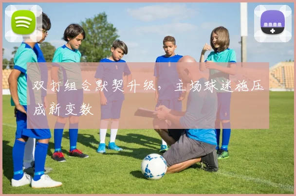 双打组合默契升级，主场球迷施压成新变数 - 天下足球网