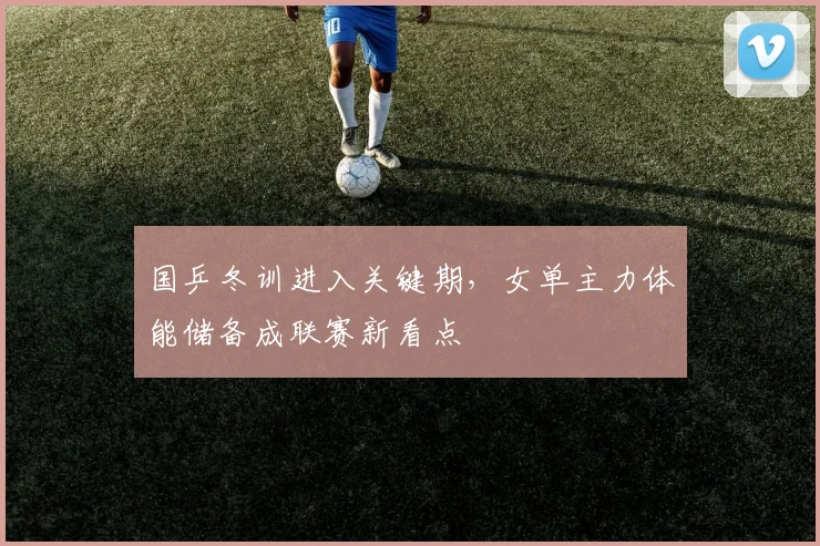 国乒冬训进入关键期，女单主力体能储备成联赛新看点 - 天下足球网