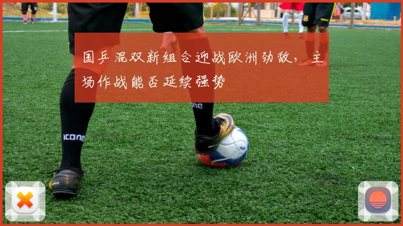 国乒混双新组合迎战欧洲劲敌，主场作战能否延续强势 - 天下足球网