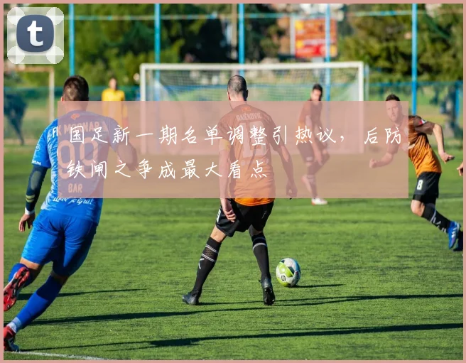 国足新一期名单调整引热议，后防铁闸之争成最大看点 - 天下足球网