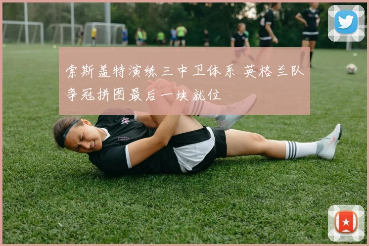 索斯盖特演练三中卫体系 英格兰队争冠拼图最后一块就位