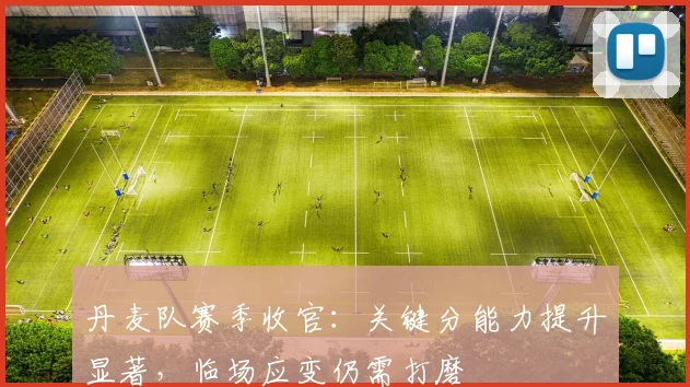 丹麦队赛季收官：关键分能力提升显著，临场应变仍需打磨
