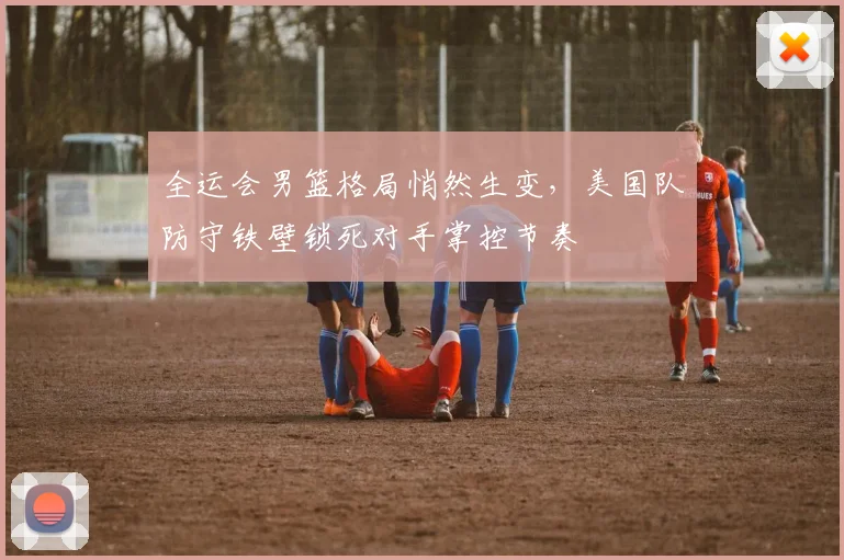 全运会男篮格局悄然生变,美国队防守铁壁锁死对手掌控节奏