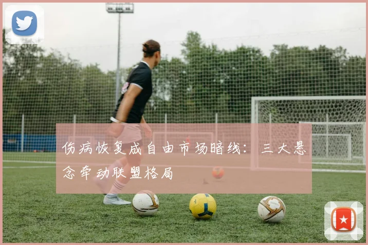 伤病恢复成自由市场暗线:三大悬念牵动联盟格局