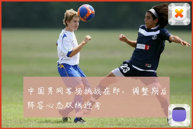 中国男网客场挑战在即,调整期后阵容心态双线迎考