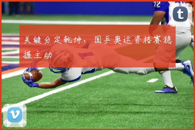 关键分定乾坤，国乒奥运资格赛稳握主动 - 天下足球网