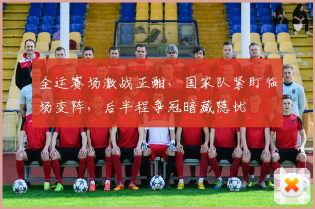 全运赛场激战正酣，国家队紧盯临场变阵，后半程争冠暗藏隐忧 - 天下足球网