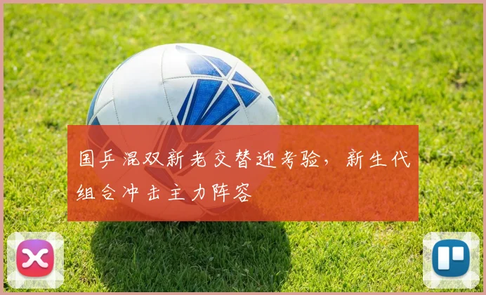国乒混双新老交替迎考验，新生代组合冲击主力阵容 - 天下足球网