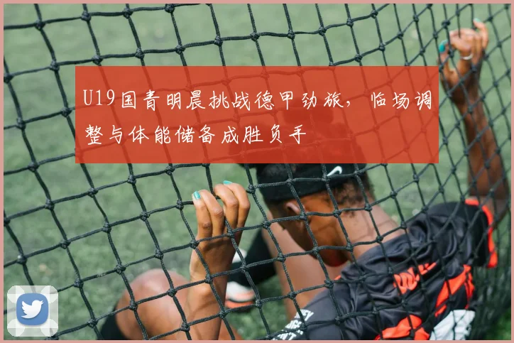U19国青明晨挑战德甲劲旅，临场调整与体能储备成胜负手