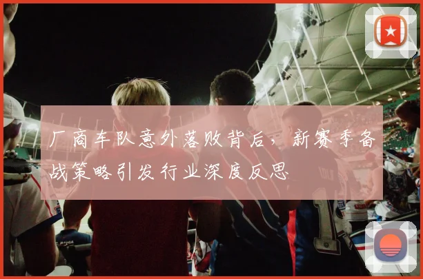 厂商车队意外落败背后，新赛季备战策略引发行业深度反思 - 天下足球网