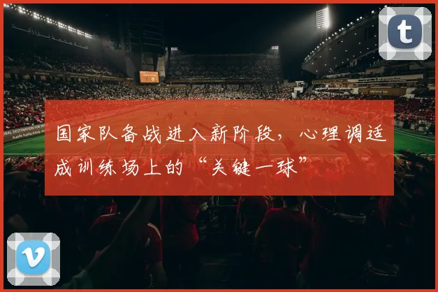 国家队备战进入新阶段，心理调适成训练场上的“关键一球” - 天下足球网