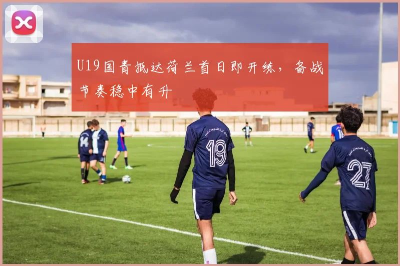 U19国青抵达荷兰首日即开练,备战节奏稳中有升