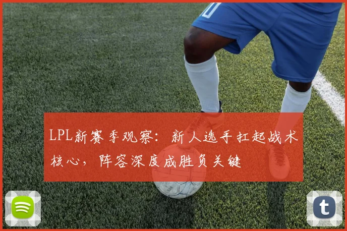 LPL新赛季观察:新人选手扛起战术核心,阵容深度成胜负关键