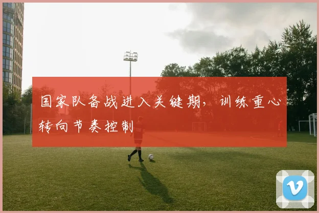 国家队备战进入关键期,训练重心转向节奏控制