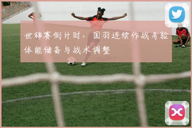 世锦赛倒计时，国羽连续作战考验体能储备与战术调整