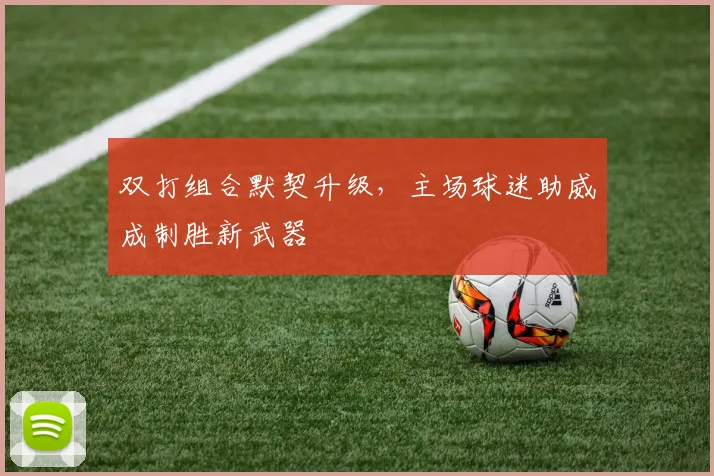 双打组合默契升级，主场球迷助威成制胜新武器 - 天下足球网