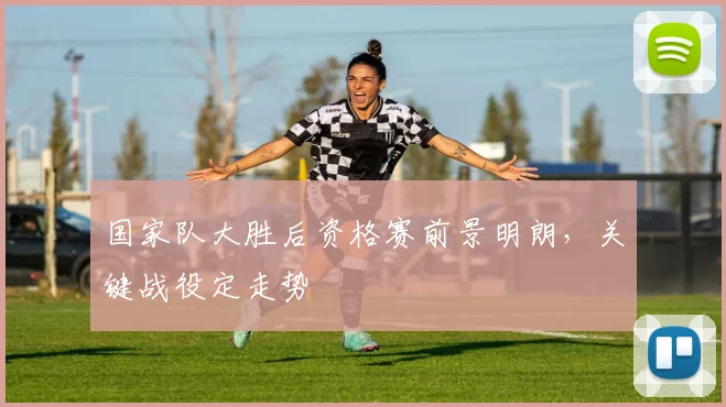 国家队大胜后资格赛前景明朗，关键战役定走势 - 天下足球网