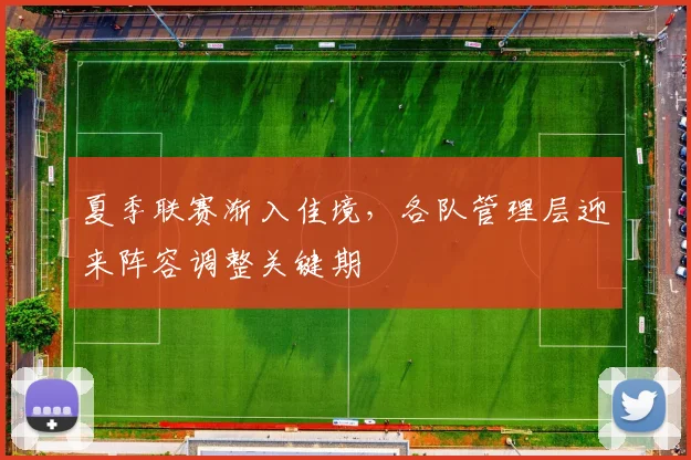 夏季联赛渐入佳境,各队管理层迎来阵容调整关键期
