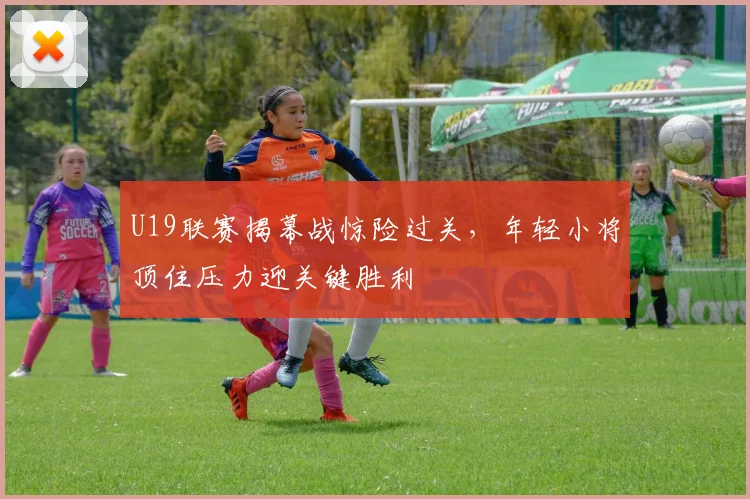 U19联赛揭幕战惊险过关,年轻小将顶住压力迎关键胜利