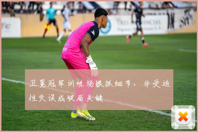 卫冕冠军训练场狠抓细节，非受迫性失误成破局关键