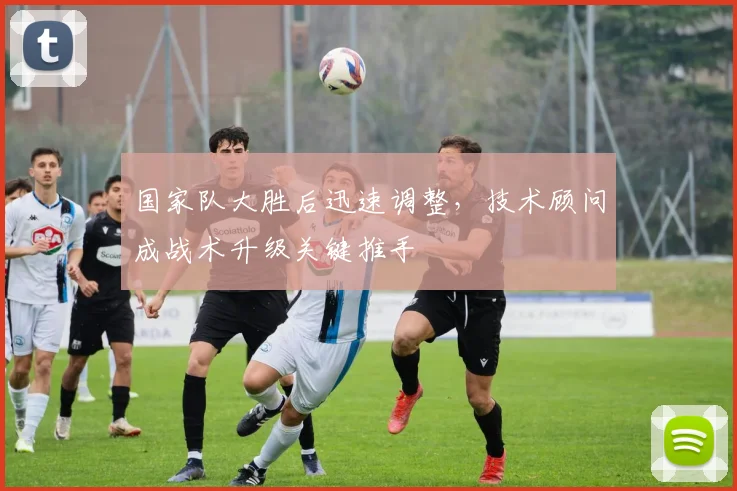 国家队大胜后迅速调整，技术顾问成战术升级关键推手 - 天下足球网