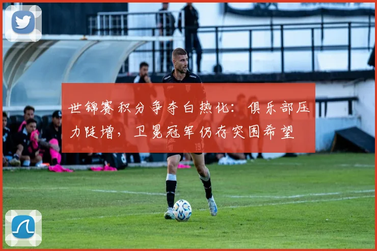 世锦赛积分争夺白热化：俱乐部压力陡增，卫冕冠军仍存突围希望