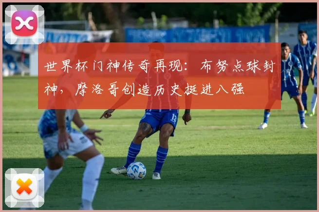 世界杯门神传奇再现:布努点球封神,摩洛哥创造历史挺进八强