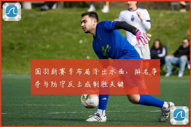 国羽新赛季布局浮出水面,排名争夺与防守反击成制胜关键