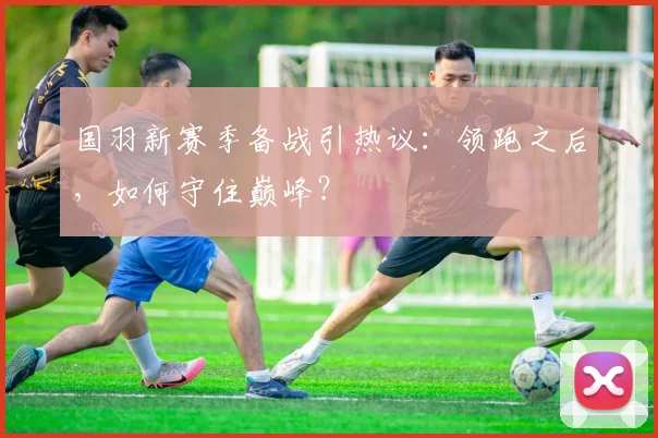 国羽新赛季备战引热议:领跑之后,如何守住巅峰?